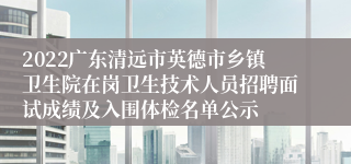 2022广东清远市英德市乡镇卫生院在岗卫生技术人员招聘面试成绩及入围体检名单公示