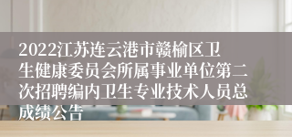 2022江苏连云港市赣榆区卫生健康委员会所属事业单位第二次招聘编内卫生专业技术人员总成绩公告