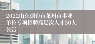 2022山东烟台市莱州市事业单位专项招聘高层次人才50人公告