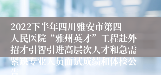 2022下半年四川雅安市第四人民医院“雅州英才”工程赴外招才引智引进高层次人才和急需紧缺专业人员面试成绩和体检公告