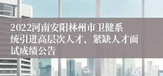 2022河南安阳林州市卫健系统引进高层次人才、紧缺人才面试成绩公告