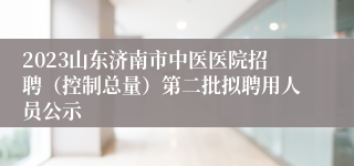 2023山东济南市中医医院招聘（控制总量）第二批拟聘用人员公示