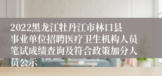 2022黑龙江牡丹江市林口县事业单位招聘医疗卫生机构人员笔试成绩查询及符合政策加分人员公示