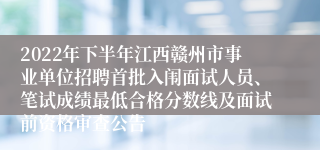 2022年下半年江西赣州市事业单位招聘首批入闱面试人员、笔试成绩最低合格分数线及面试前资格审查公告