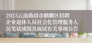 2023云南曲靖市麒麟区招聘企业退休人员社会化管理服务人员笔试成绩及面试有关事项公告