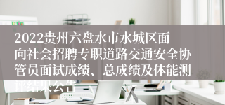 2022贵州六盘水市水城区面向社会招聘专职道路交通安全协管员面试成绩、总成绩及体能测评结果公告