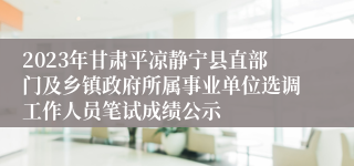 2023年甘肃平凉静宁县直部门及乡镇政府所属事业单位选调工作人员笔试成绩公示