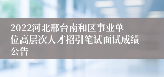 2022河北邢台南和区事业单位高层次人才招引笔试面试成绩公告