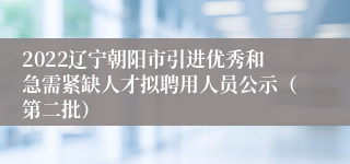 2022辽宁朝阳市引进优秀和急需紧缺人才拟聘用人员公示（第二批）