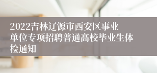 2022吉林辽源市西安区事业单位专项招聘普通高校毕业生体检通知