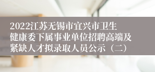 2022江苏无锡市宜兴市卫生健康委下属事业单位招聘高端及紧缺人才拟录取人员公示（二）