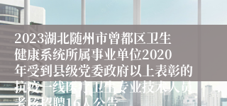 2023湖北随州市曾都区卫生健康系统所属事业单位2020年受到县级党委政府以上表彰的抗疫一线医疗卫生专业技术人员考核招聘16人公告