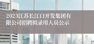 2023江苏长江口开发集团有限公司招聘拟录用人员公示