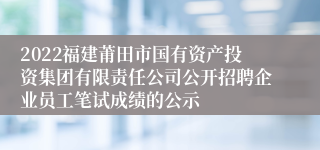 2022福建莆田市国有资产投资集团有限责任公司公开招聘企业员工笔试成绩的公示