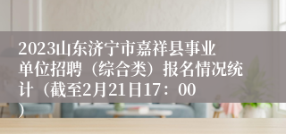 2023山东济宁市嘉祥县事业单位招聘（综合类）报名情况统计（截至2月21日17：00）