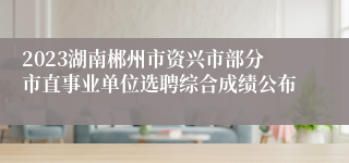 2023湖南郴州市资兴市部分市直事业单位选聘综合成绩公布
