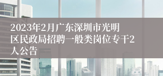 2023年2月广东深圳市光明区民政局招聘一般类岗位专干2人公告