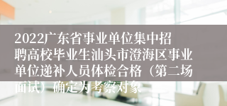 2022广东省事业单位集中招聘高校毕业生汕头市澄海区事业单位递补人员体检合格（第二场面试）确定为考察对象