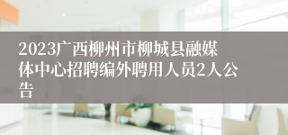 2023广西柳州市柳城县融媒体中心招聘编外聘用人员2人公告