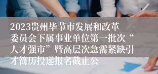 2023贵州毕节市发展和改革委员会下属事业单位第一批次“人才强市”暨高层次急需紧缺引才简历投递报名截止公