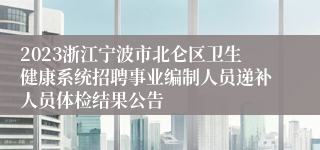 2023浙江宁波市北仑区卫生健康系统招聘事业编制人员递补人员体检结果公告