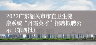 2022广东韶关市市直卫生健康系统“丹霞英才”招聘拟聘公示（第四批）