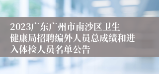 2023广东广州市南沙区卫生健康局招聘编外人员总成绩和进入体检人员名单公告