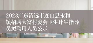 2023广东清远市连山县永和镇招聘大富村委会卫生计生指导员拟聘用人员公示