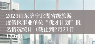 2023山东济宁北湖省级旅游度假区事业单位“优才计划”报名情况统计（截止到2月21日17:00）