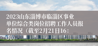 2023山东淄博市临淄区事业单位综合类岗位招聘工作人员报名情况（截至2月21日16：00）