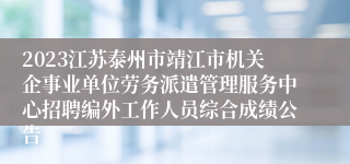 2023江苏泰州市靖江市机关企事业单位劳务派遣管理服务中心招聘编外工作人员综合成绩公告