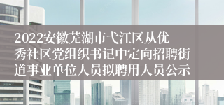 2022安徽芜湖市弋江区从优秀社区党组织书记中定向招聘街道事业单位人员拟聘用人员公示