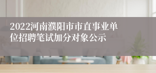 2022河南濮阳市市直事业单位招聘笔试加分对象公示