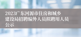 2023广东河源市住房和城乡建设局招聘编外人员拟聘用人员公示