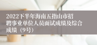 2022下半年海南五指山市招聘事业单位人员面试成绩及综合成绩（9号）