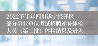 2022下半年四川遂宁经开区部分事业单位考试招聘递补体检人员（第二批）体检结果及进入聘用考察相关事宜公告