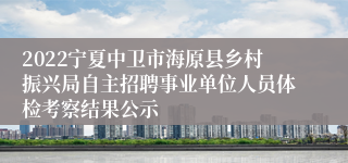 2022宁夏中卫市海原县乡村振兴局自主招聘事业单位人员体检考察结果公示