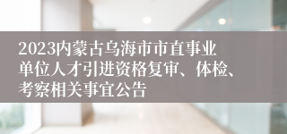 2023内蒙古乌海市市直事业单位人才引进资格复审、体检、考察相关事宜公告