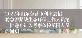 2022年山东东营市利津县招聘急需紧缺生态环保工作人员第一批递补进入考察体检范围人员的通知