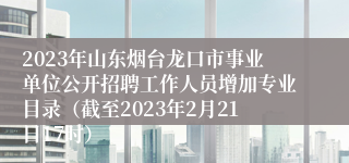 2023年山东烟台龙口市事业单位公开招聘工作人员增加专业目录（截至2023年2月21日17时） 