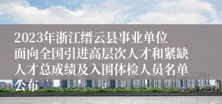 2023年浙江缙云县事业单位面向全国引进高层次人才和紧缺人才总成绩及入围体检人员名单公布