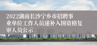 2022湖南长沙宁乡市招聘事业单位工作人员递补入围资格复审人员公示