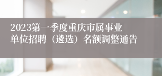 2023第一季度重庆市属事业单位招聘（遴选）名额调整通告