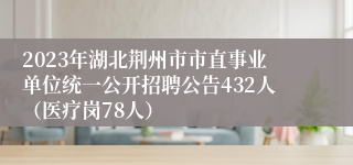 2023年湖北荆州市市直事业单位统一公开招聘公告432人（医疗岗78人）