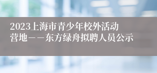 2023上海市青少年校外活动营地－－东方绿舟拟聘人员公示