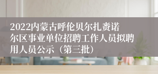 2022内蒙古呼伦贝尔扎赉诺尔区事业单位招聘工作人员拟聘用人员公示（第三批）