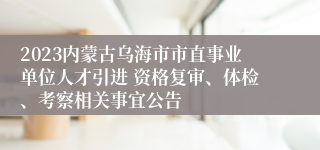 2023内蒙古乌海市市直事业单位人才引进 资格复审、体检、考察相关事宜公告