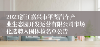 2023浙江嘉兴市平湖汽车产业生态园开发运营有限公司市场化选聘入围体检名单公告