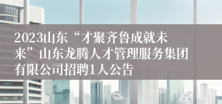 2023山东“才聚齐鲁成就未来”山东龙腾人才管理服务集团有限公司招聘1人公告