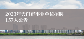 2023年天门市事业单位招聘157人公告